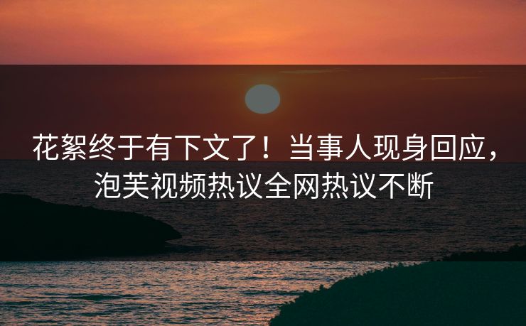 花絮终于有下文了！当事人现身回应，泡芙视频热议全网热议不断