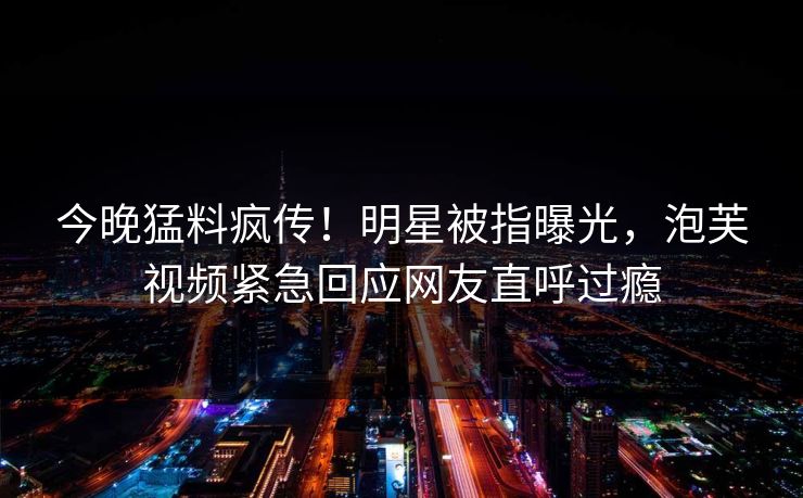 今晚猛料疯传！明星被指曝光，泡芙视频紧急回应网友直呼过瘾