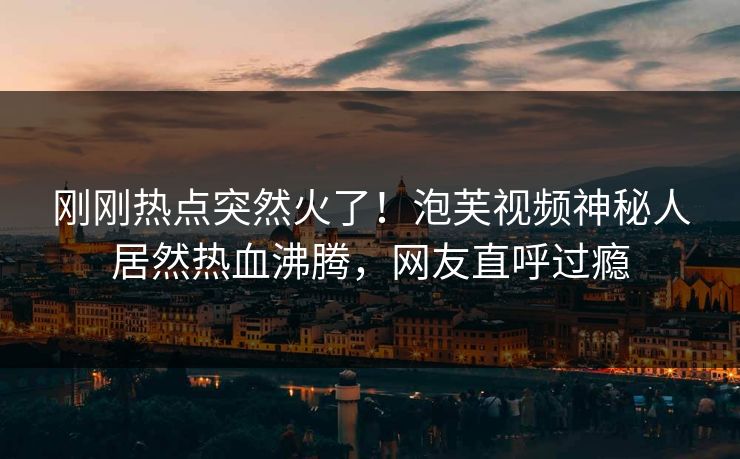 刚刚热点突然火了！泡芙视频神秘人居然热血沸腾，网友直呼过瘾