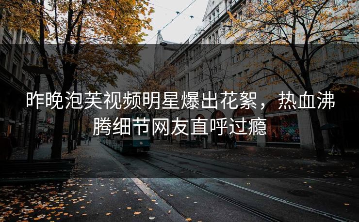 昨晚泡芙视频明星爆出花絮，热血沸腾细节网友直呼过瘾