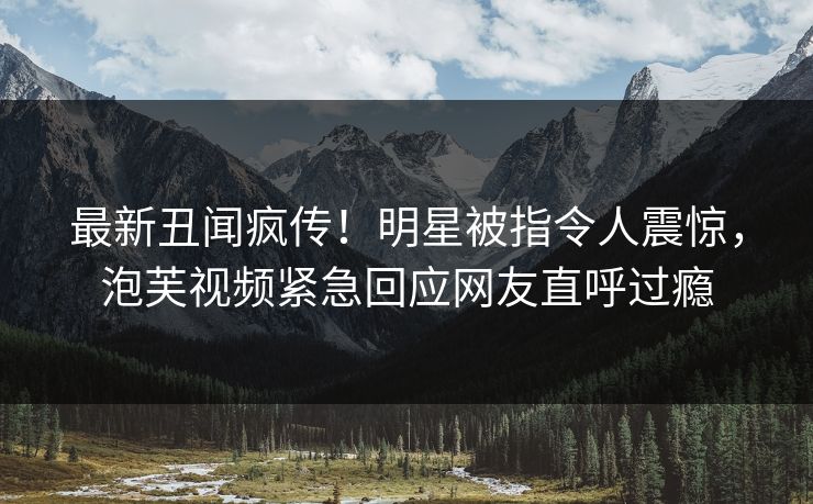 最新丑闻疯传！明星被指令人震惊，泡芙视频紧急回应网友直呼过瘾