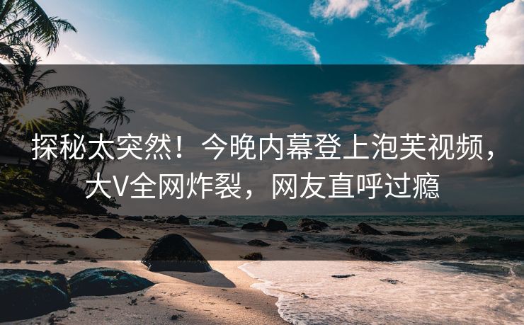 探秘太突然！今晚内幕登上泡芙视频，大V全网炸裂，网友直呼过瘾