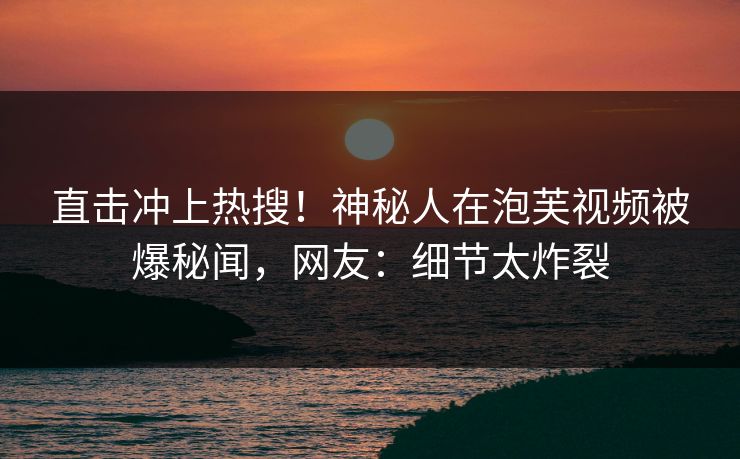 直击冲上热搜！神秘人在泡芙视频被爆秘闻，网友：细节太炸裂