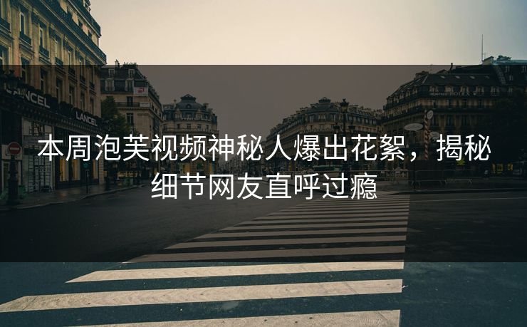 本周泡芙视频神秘人爆出花絮，揭秘细节网友直呼过瘾