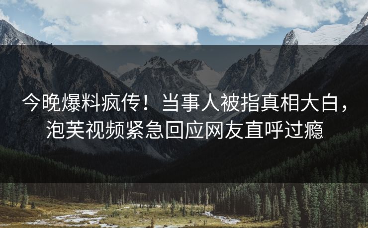 今晚爆料疯传！当事人被指真相大白，泡芙视频紧急回应网友直呼过瘾