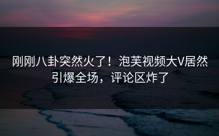 刚刚八卦突然火了！泡芙视频大V居然引爆全场，评论区炸了