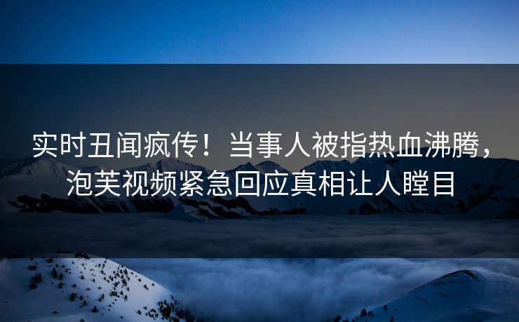 实时丑闻疯传！当事人被指热血沸腾，泡芙视频紧急回应真相让人瞠目