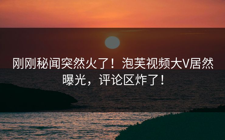 刚刚秘闻突然火了！泡芙视频大V居然曝光，评论区炸了！