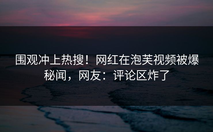 围观冲上热搜！网红在泡芙视频被爆秘闻，网友：评论区炸了
