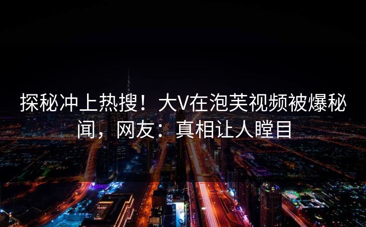 探秘冲上热搜！大V在泡芙视频被爆秘闻，网友：真相让人瞠目