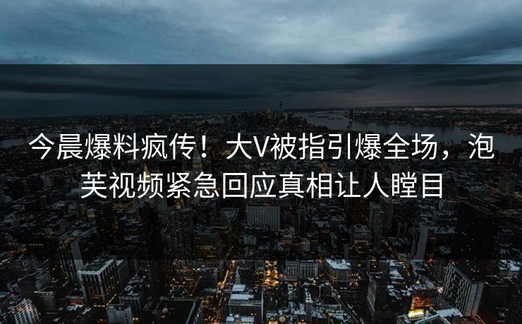 今晨爆料疯传！大V被指引爆全场，泡芙视频紧急回应真相让人瞠目