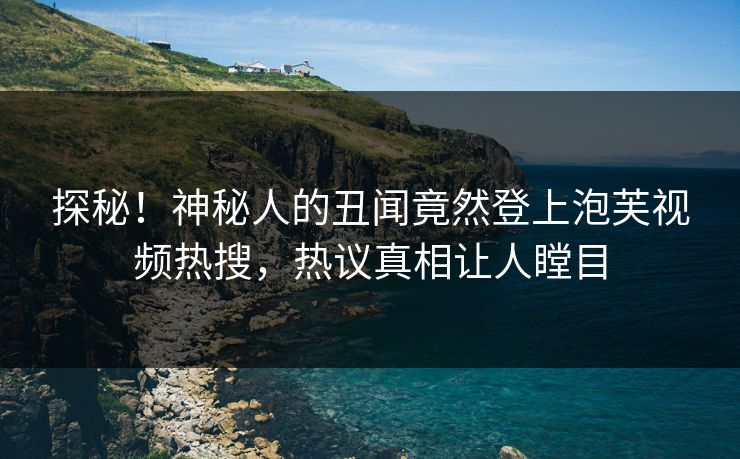 探秘！神秘人的丑闻竟然登上泡芙视频热搜，热议真相让人瞠目