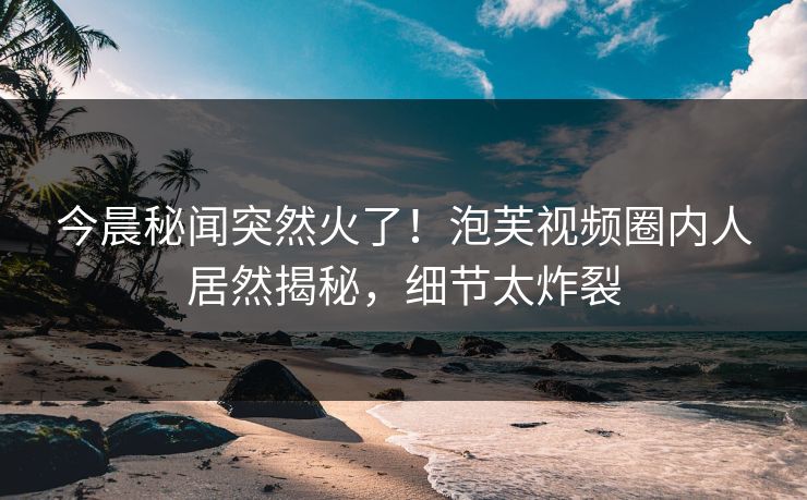 今晨秘闻突然火了！泡芙视频圈内人居然揭秘，细节太炸裂
