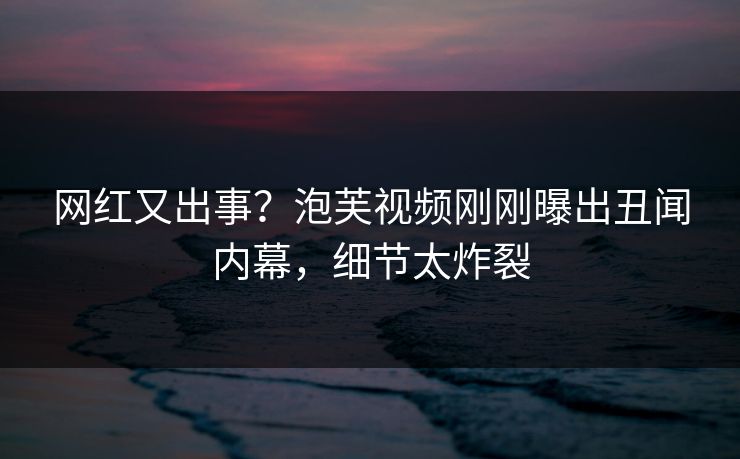 网红又出事？泡芙视频刚刚曝出丑闻内幕，细节太炸裂