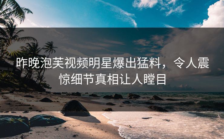 昨晚泡芙视频明星爆出猛料，令人震惊细节真相让人瞠目