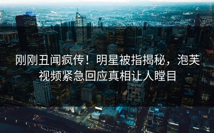 刚刚丑闻疯传！明星被指揭秘，泡芙视频紧急回应真相让人瞠目