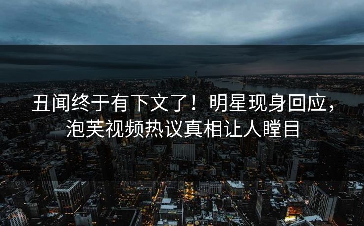 丑闻终于有下文了！明星现身回应，泡芙视频热议真相让人瞠目