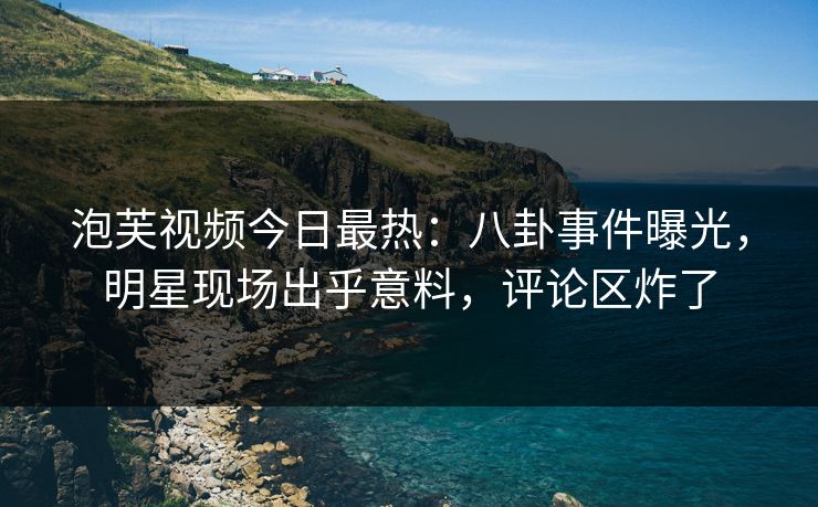 泡芙视频今日最热：八卦事件曝光，明星现场出乎意料，评论区炸了