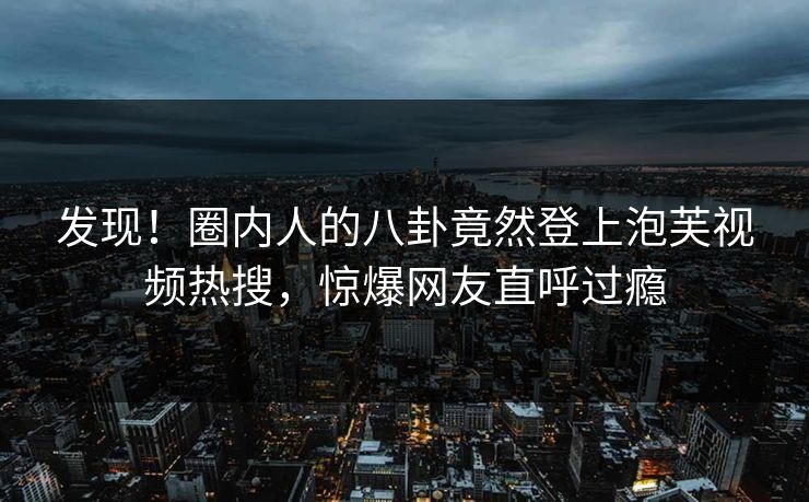 发现！圈内人的八卦竟然登上泡芙视频热搜，惊爆网友直呼过瘾