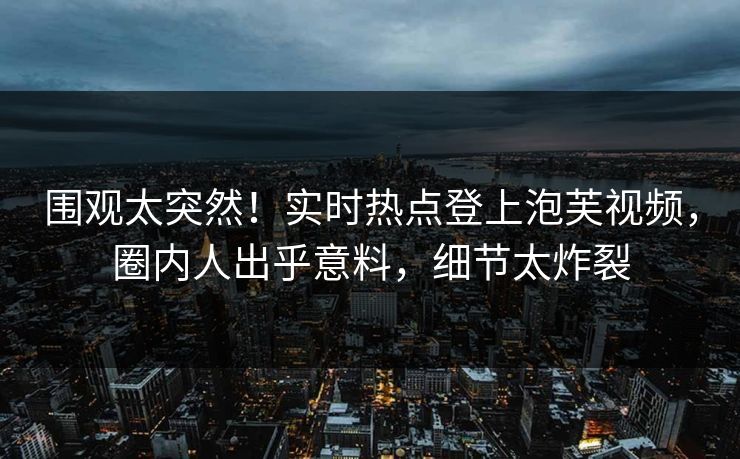 围观太突然！实时热点登上泡芙视频，圈内人出乎意料，细节太炸裂