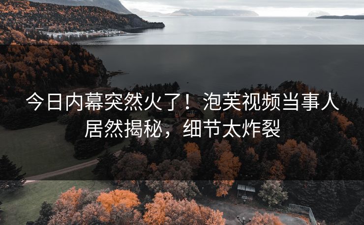 今日内幕突然火了！泡芙视频当事人居然揭秘，细节太炸裂