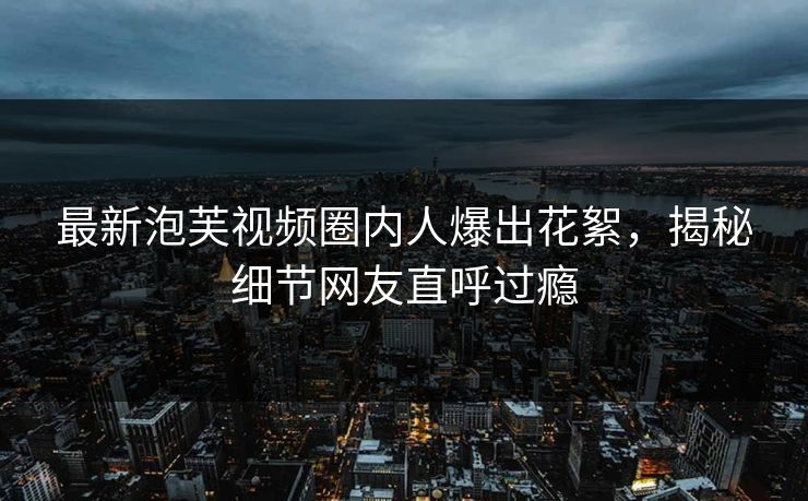 最新泡芙视频圈内人爆出花絮，揭秘细节网友直呼过瘾