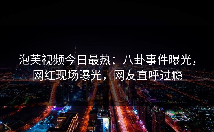 泡芙视频今日最热：八卦事件曝光，网红现场曝光，网友直呼过瘾