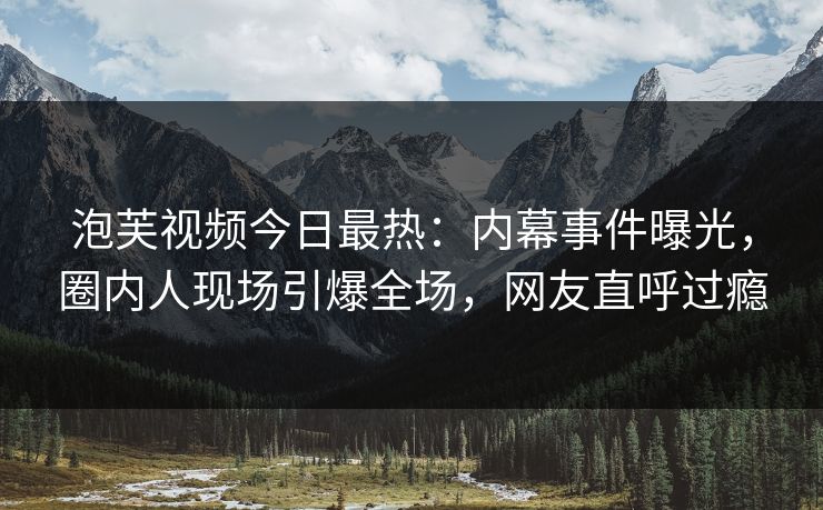 泡芙视频今日最热：内幕事件曝光，圈内人现场引爆全场，网友直呼过瘾