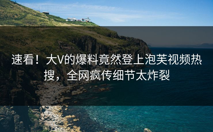 速看！大V的爆料竟然登上泡芙视频热搜，全网疯传细节太炸裂