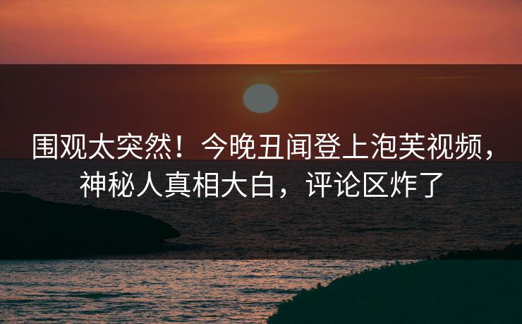 围观太突然！今晚丑闻登上泡芙视频，神秘人真相大白，评论区炸了