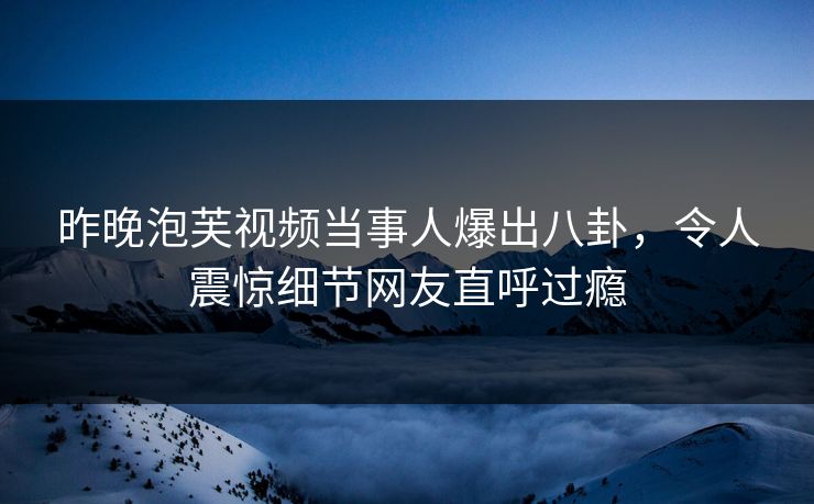 昨晚泡芙视频当事人爆出八卦，令人震惊细节网友直呼过瘾