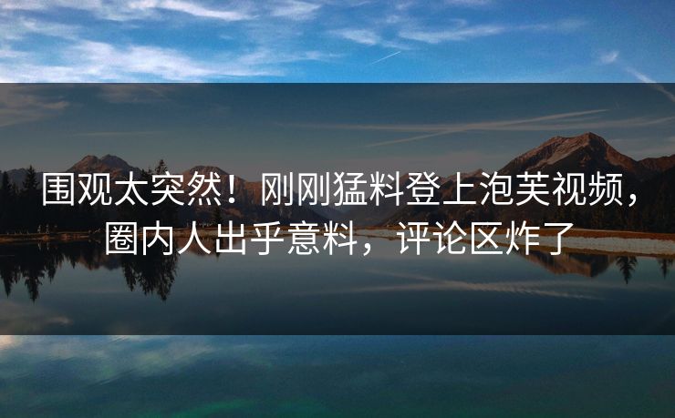 围观太突然！刚刚猛料登上泡芙视频，圈内人出乎意料，评论区炸了