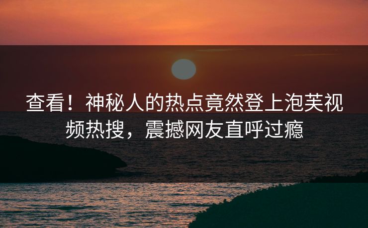 查看！神秘人的热点竟然登上泡芙视频热搜，震撼网友直呼过瘾