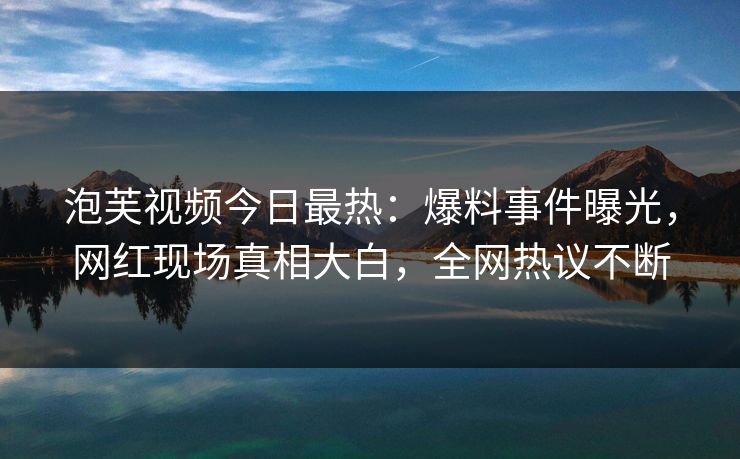 泡芙视频今日最热：爆料事件曝光，网红现场真相大白，全网热议不断