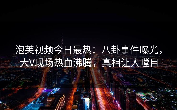 泡芙视频今日最热：八卦事件曝光，大V现场热血沸腾，真相让人瞠目