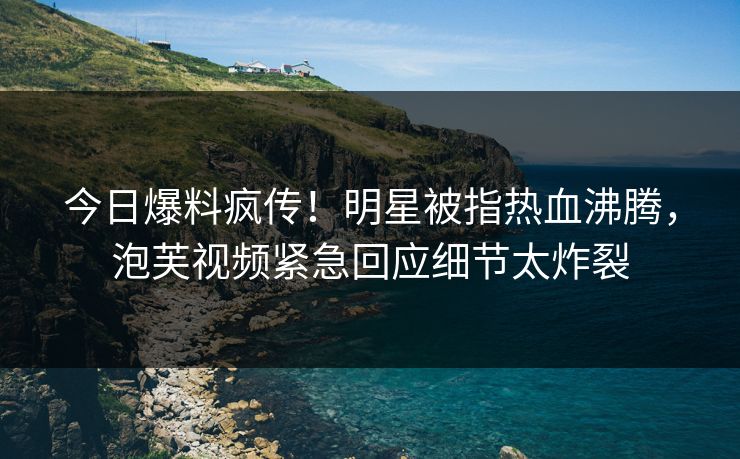 今日爆料疯传！明星被指热血沸腾，泡芙视频紧急回应细节太炸裂