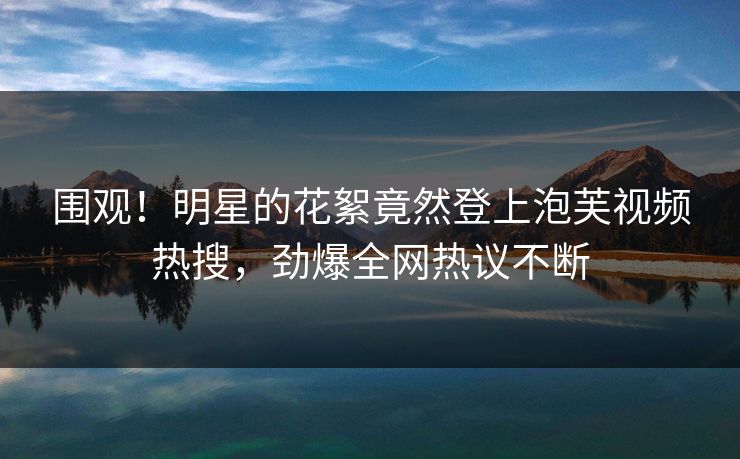 围观！明星的花絮竟然登上泡芙视频热搜，劲爆全网热议不断