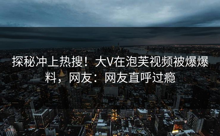 探秘冲上热搜！大V在泡芙视频被爆爆料，网友：网友直呼过瘾