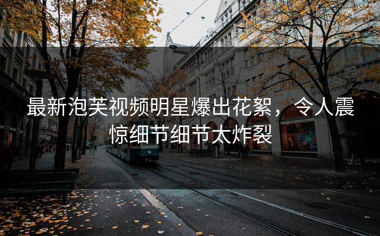 最新泡芙视频明星爆出花絮，令人震惊细节细节太炸裂
