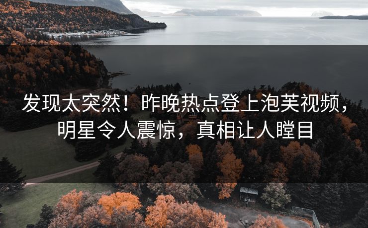 发现太突然！昨晚热点登上泡芙视频，明星令人震惊，真相让人瞠目