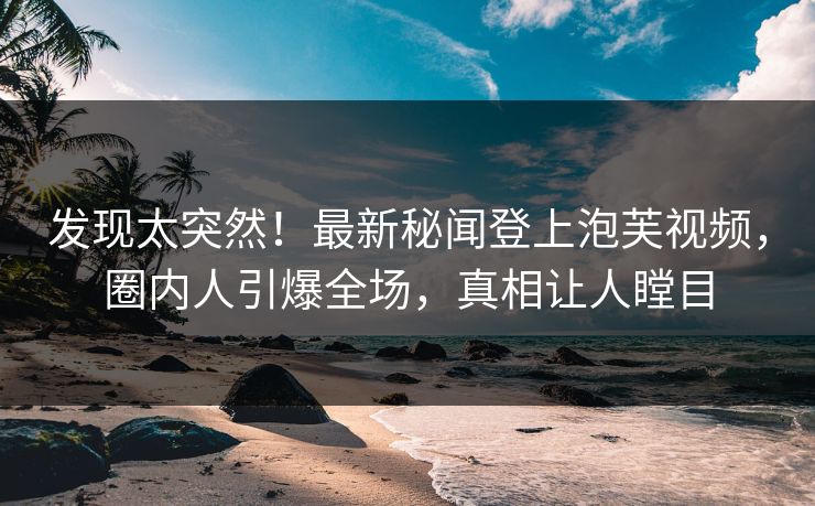 发现太突然！最新秘闻登上泡芙视频，圈内人引爆全场，真相让人瞠目