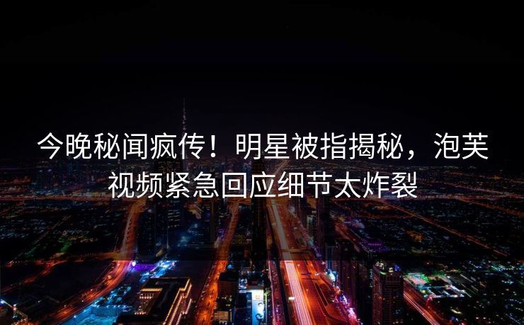 今晚秘闻疯传！明星被指揭秘，泡芙视频紧急回应细节太炸裂