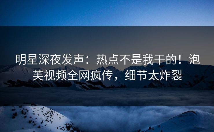 明星深夜发声：热点不是我干的！泡芙视频全网疯传，细节太炸裂