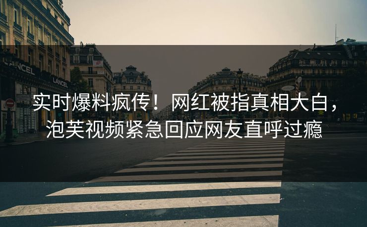 实时爆料疯传！网红被指真相大白，泡芙视频紧急回应网友直呼过瘾