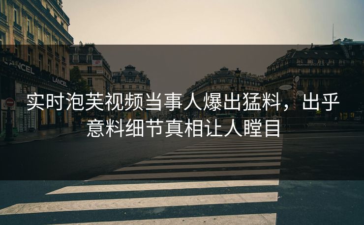 实时泡芙视频当事人爆出猛料，出乎意料细节真相让人瞠目