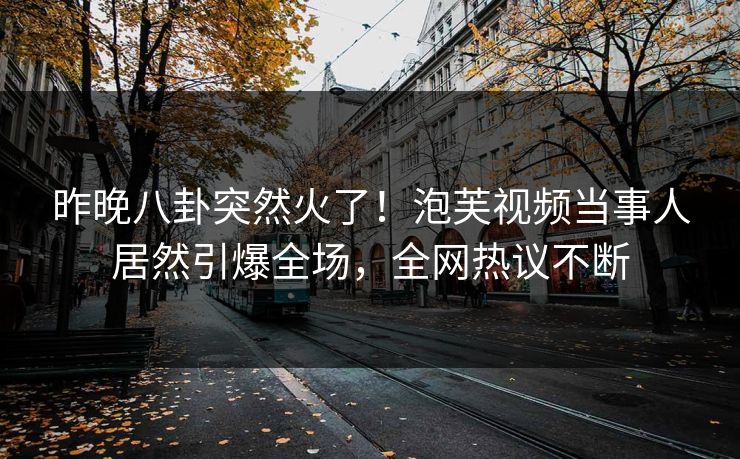 昨晚八卦突然火了！泡芙视频当事人居然引爆全场，全网热议不断
