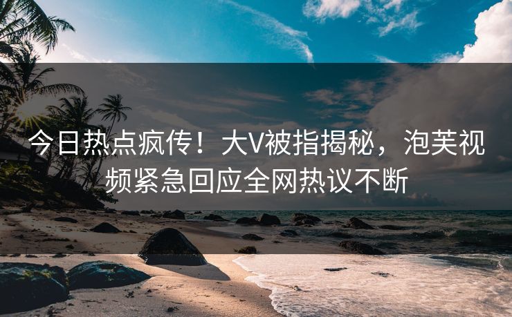 今日热点疯传！大V被指揭秘，泡芙视频紧急回应全网热议不断