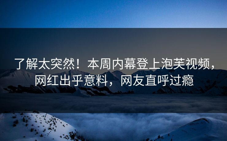 了解太突然！本周内幕登上泡芙视频，网红出乎意料，网友直呼过瘾
