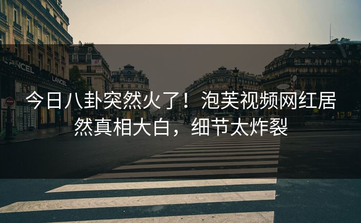 今日八卦突然火了！泡芙视频网红居然真相大白，细节太炸裂