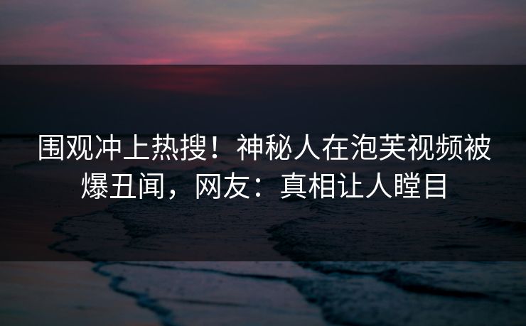 围观冲上热搜！神秘人在泡芙视频被爆丑闻，网友：真相让人瞠目